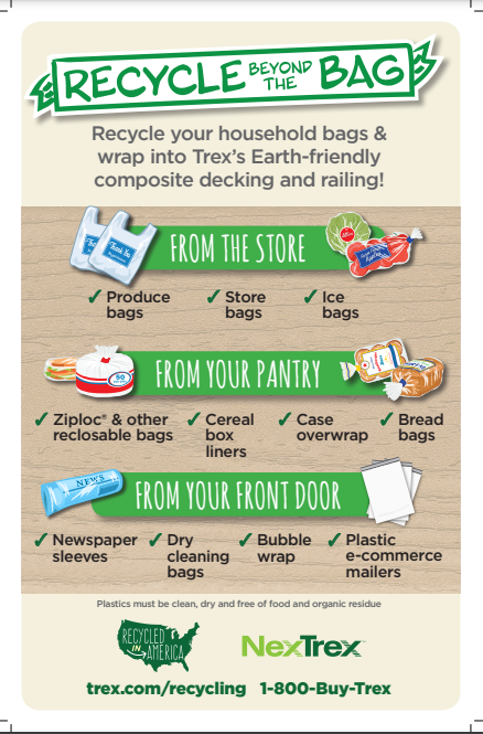 Flyer for Recycling Beyond the Bag. Recycle your household bags and wrap into Trex's Earth-friendly composite decking and railing! From the store produce bags, store bags, and ice bags. From your pantry Ziploc and other recloseable bags, cereal box liners, case overwrap, and bread bags. From your front door newspaper sleeves, dry cleaning bags, bubble wrap, and plastic e-commerce mailers. trex.com/recycling 1-800-Buy-Trex