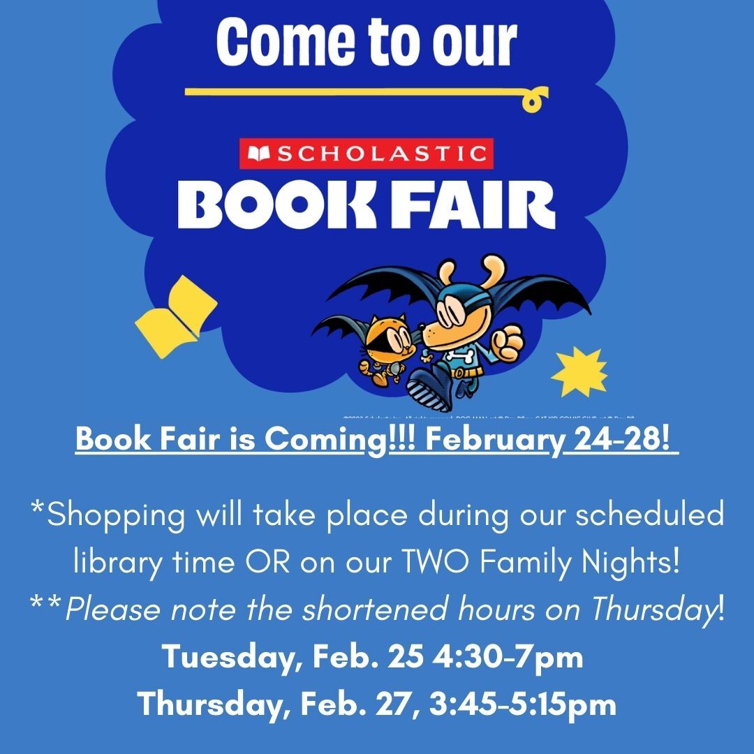 Book Fair is Coming! February 24 - 28. Shopping will take place during our scheduled library time for students or on our two family nights. Tuesday, 4:30 - 7 or Thursday 3:45 - 5:15