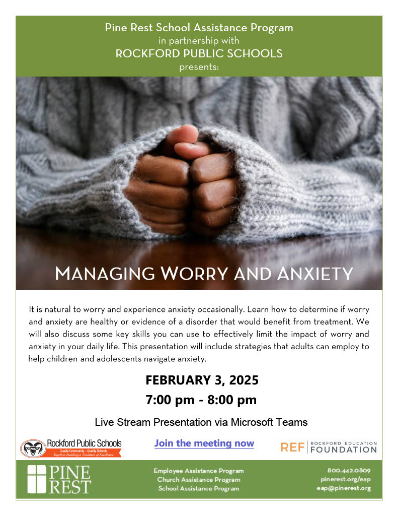  Managing Worry and Anxiety: The Pine Rest School Assistance Program, in partnership with Rockford Public Schools, is hosting a live stream presentation titled “Managing Worry and Anxiety” on February 3, 2025, from 7:00 PM to 8:00 PM via Microsoft Teams. This event will help participants learn how to distinguish between normal worry and anxiety versus conditions that may require treatment. It will also provide practical skills to limit the impact of worry and anxiety in daily life, along with strategies for adults to help children and adolescents navigate anxiety. To join, click the “Join the meeting now” link provided. For more information, contact Pine Rest at 800.442.0809 or email eap@pinerest.org. Additional resources are available at pinerest.org/eap. This presentation is brought to you by Pine Rest, Rockford Public Schools, and the Rockford Education Foundation.