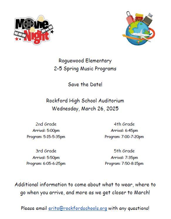 Roguewood Elementary 2-5 Spring Music Programs Save the Date! Rockford High School Auditorium Wednesday, March 26, 2025 2nd Grade Arrival: 5:00pm Program: 5:15-5:35pm 3rd Grade Arrival: 5:50pm Program: 6:05-6:25pm 4th Grade Arrival: 6:45pm Program: 7:00-7:20pm 5th Grade Arrival: 7:35pm Program: 7:50-8:15pm Additional information to come about what to wear, where to go when you arrive, and more as we get closer to March! Please email erito@rockfordschools.org with any questions!