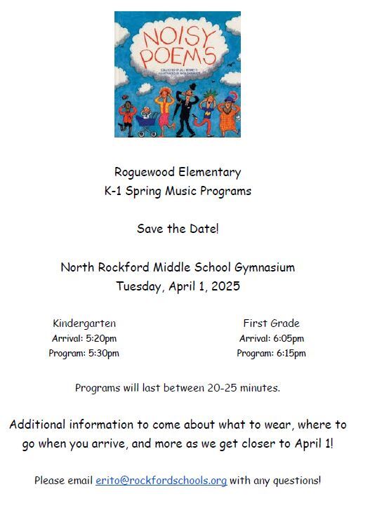 Roguewood Elementary K-1 Spring Music Programs Save the Date! North Rockford Middle School Gymnasium Tuesday, April 1, 2025 Kindergarten Arrival: 5:20pm Program: 5:30pm First Grade Arrival: 6:05pm Program: 6:15pm Programs will last between 20-25 minutes. Additional information to come about what to wear, where to go when you arrive, and more as we get closer to April 1! Please email erito@rockfordschools.org with any questions!